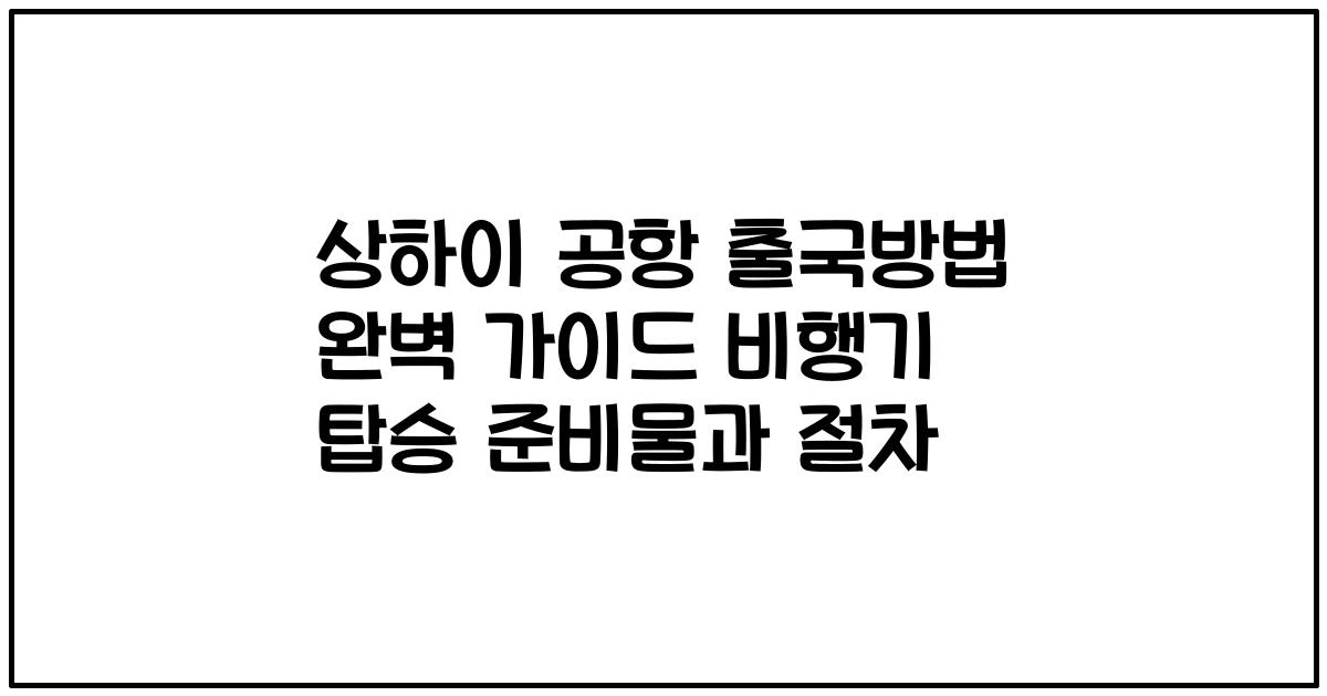 상하이 공항 출국방법 완벽 가이드 비행기 탑승 준비물과 절차