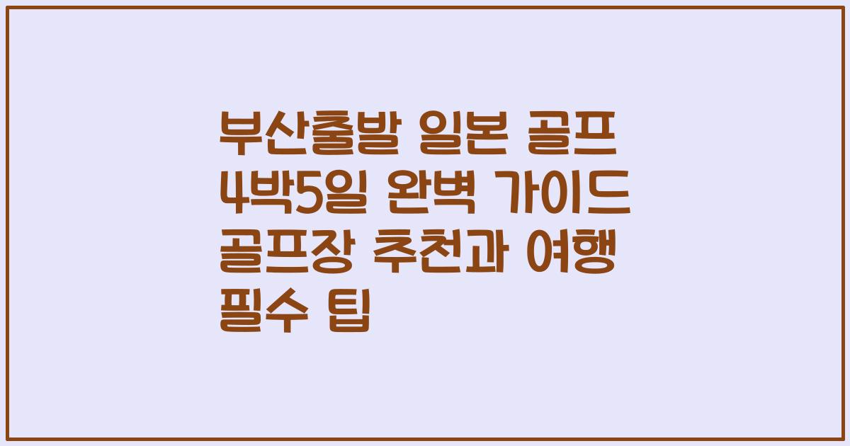 부산출발 일본 골프 4박5일 완벽 가이드 골프장 추천과 여행 필수 팁